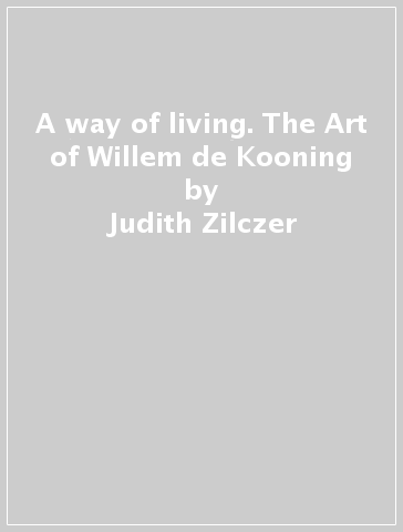 A way of living. The Art of Willem de Kooning - Judith Zilczer