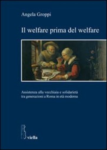 Il welfare prima del welfare. Assistenza alla vecchiaia e solidarietà tra generazioni a Roma in età moderna - Angela Groppi